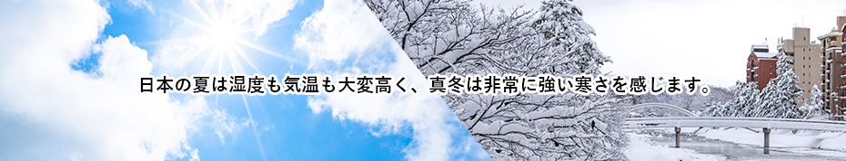 日本の夏は湿度も気温も大変高く、真冬は非常に強い寒さを感じます。