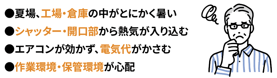 ●夏場、工場・倉庫の中がとにかく暑い●シャッター・開口部から熱気が入り込む●エアコンが効かず、電気代がかさむ●作業環境・保管環境が心配